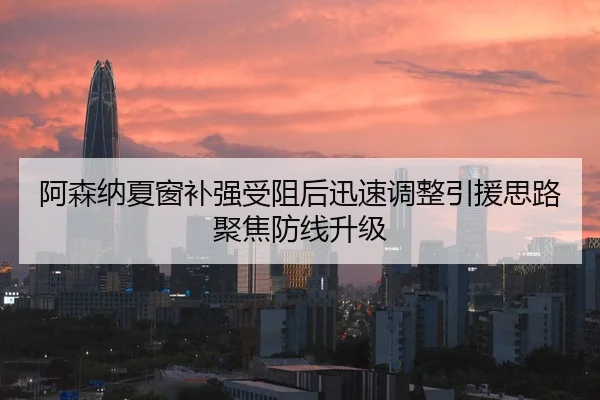 阿森纳夏窗补强受阻后迅速调整引援思路聚焦防线升级