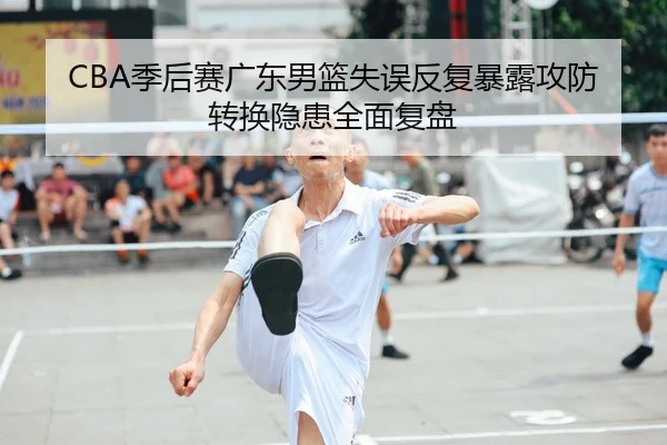 CBA季后赛广东男篮失误反复暴露攻防转换隐患全面复盘