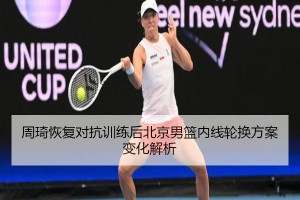 周琦恢复对抗训练后北京男篮内线轮换方案变化解析