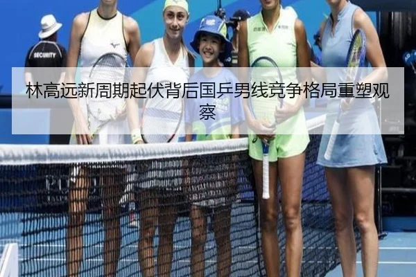 林高远新周期起伏背后国乒男线竞争格局重塑观察