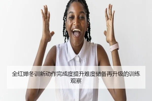 全红婵冬训新动作完成度提升难度储备再升级的训练观察